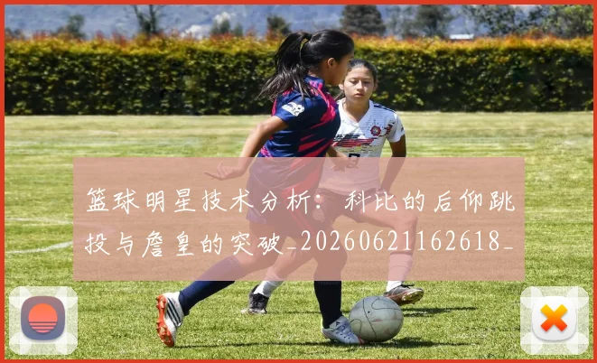 篮球明星技术分析：科比的后仰跳投与詹皇的突破_20260621162618_20260708200310_20260803140426