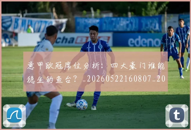 意甲欧冠席位分析：四大豪门谁能稳坐钓鱼台？_20260522160807_20260723175730
